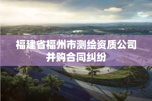 福建省福州市测绘资质公司并购合同纠纷 福建省福州市测绘资质公司并购合同纠纷