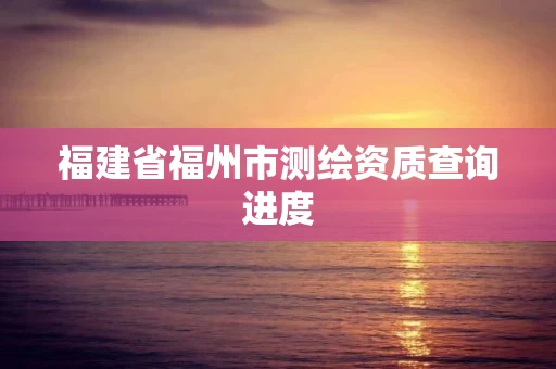 福建省福州市测绘资质查询进度 福建省福州市测绘资质查询进度