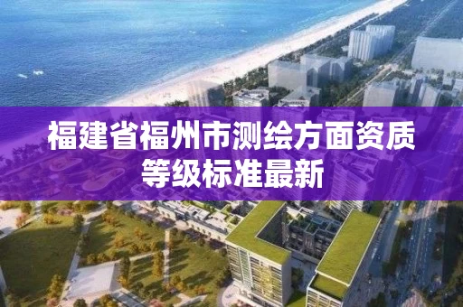 福建省福州市测绘方面资质等级标准最新 福建省福州市测绘方面资质等级标准最新