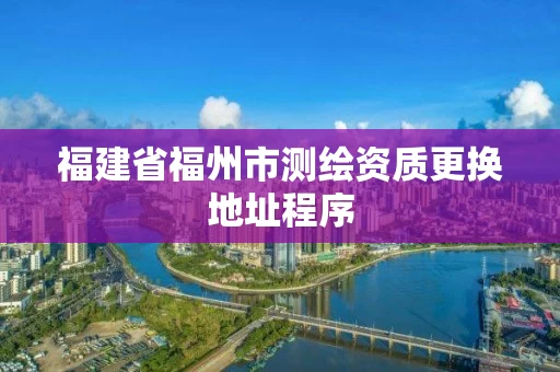 福建省福州市测绘资质更换地址程序 福建省福州市测绘资质更换地址程序
