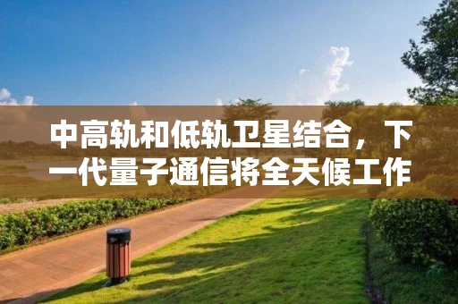 中高轨和低轨卫星结合，下一代量子通信将全天候工作