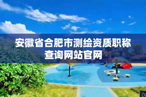 安徽省合肥市测绘资质职称查询网站官网 安徽省合肥市测绘资质职称查询网站官网