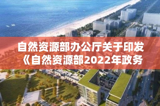 自然资源部办公厅关于印发《自然资源部2022年政务公开工作要点》的通知