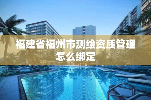 福建省福州市测绘资质管理怎么绑定 福建省福州市测绘资质管理怎么绑定