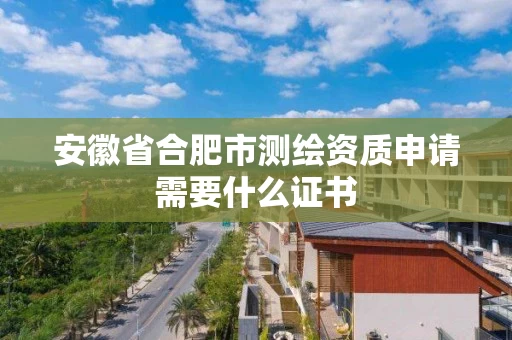 安徽省合肥市测绘资质申请需要什么证书