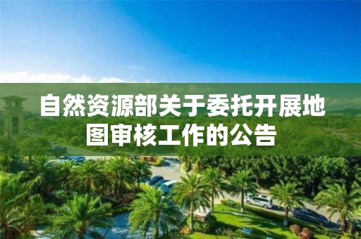 自然资源部关于委托开展地图审核工作的公告
