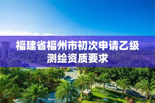 福建省福州市初次申请乙级测绘资质要求 福建省福州市初次申请乙级测绘资质要求