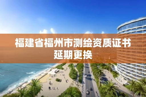 福建省福州市测绘资质证书延期更换 福建省福州市测绘资质证书延期更换