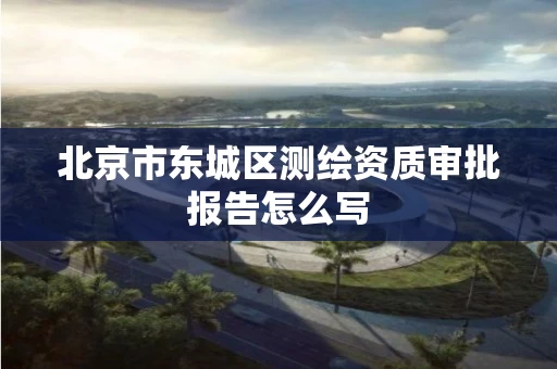 北京市东城区测绘资质审批报告怎么写