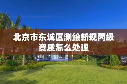 北京市东城区测绘新规丙级资质怎么处理 北京市东城区测绘新规丙级资质怎么处理