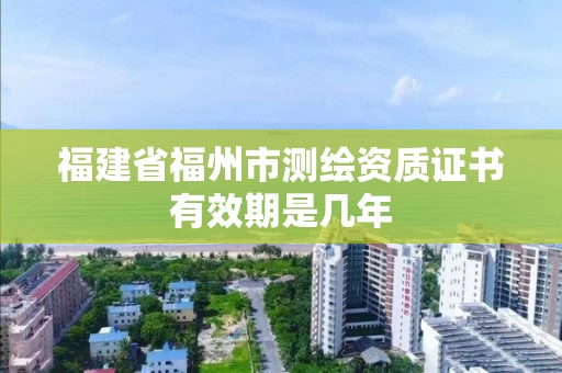 福建省福州市测绘资质证书有效期是几年 福建省福州市测绘资质证书有效期是几年