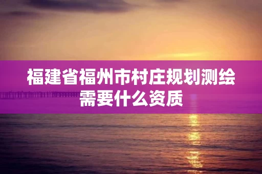 福建省福州市村庄规划测绘需要什么资质 福建省福州市村庄规划测绘需要什么资质