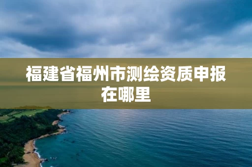 福建省福州市测绘资质申报在哪里 福建省福州市测绘资质申报在哪里