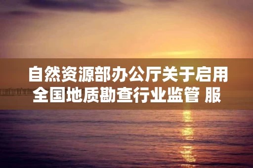 自然资源部办公厅关于启用全国地质勘查行业监管 服务平台的通知