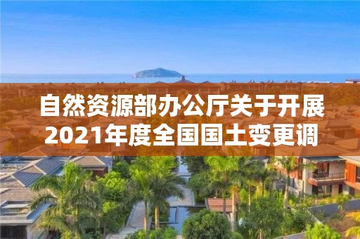自然资源部办公厅关于开展2021年度全国国土变更调查工作的通知