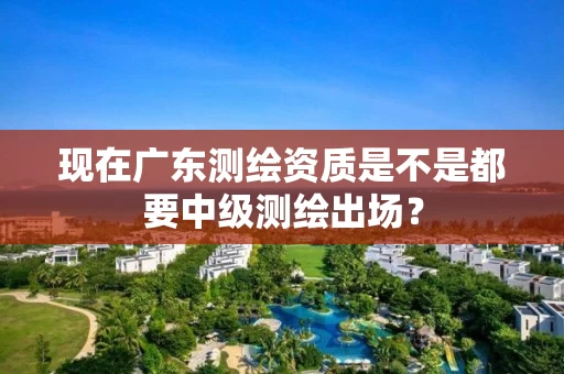 现在广东测绘资质是不是都要中级测绘出场？