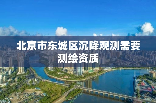 北京市东城区沉降观测需要测绘资质 北京市东城区沉降观测需要测绘资质