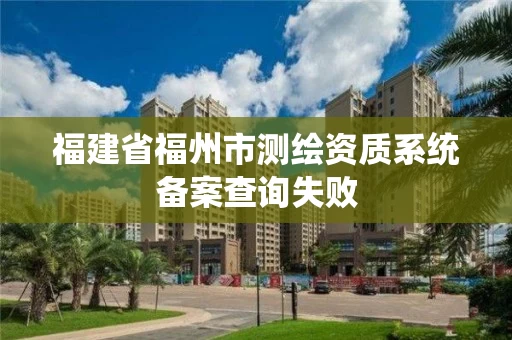 福建省福州市测绘资质系统备案查询失败 福建省福州市测绘资质系统备案查询失败