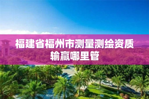 福建省福州市测量测绘资质输赢哪里管 福建省福州市测量测绘资质输赢哪里管