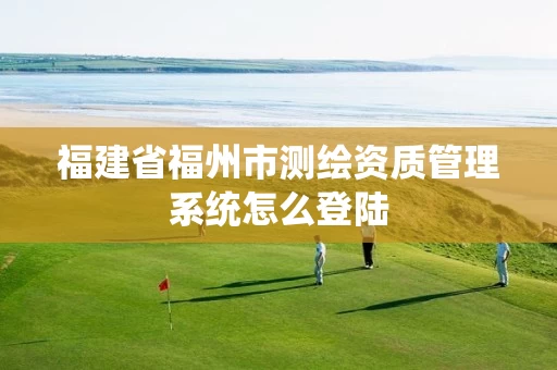 福建省福州市测绘资质管理系统怎么登陆 福建省福州市测绘资质管理系统怎么登陆