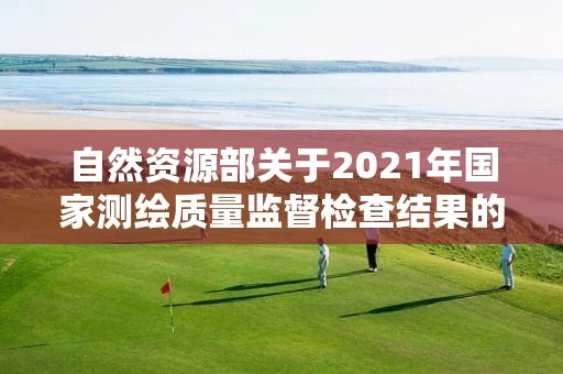 自然资源部关于2021年国家测绘质量监督检查结果的公告