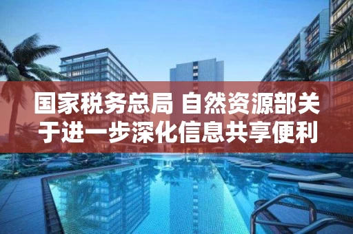 国家税务总局 自然资源部关于进一步深化信息共享便利不动产登记和办税的通知