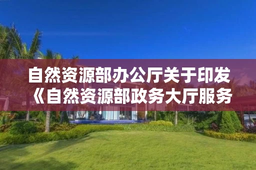 自然资源部办公厅关于印发《自然资源部政务大厅服务规范》的通知