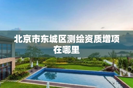 北京市东城区测绘资质增项在哪里 北京市东城区测绘资质增项在哪里