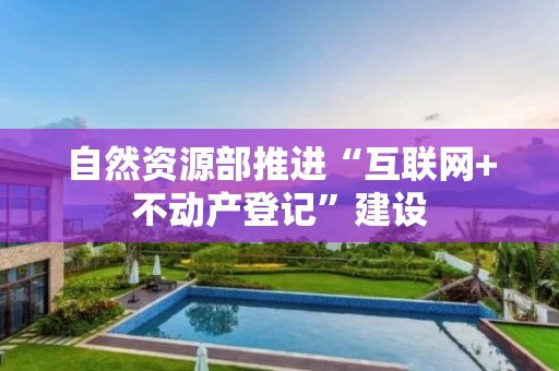 自然资源部推进“互联网+不动产登记”建设