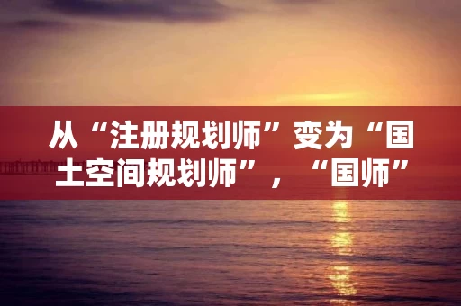 从“注册规划师”变为“国土空间规划师”，“国师”考试怎么准备怎么考？