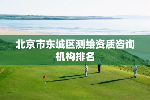 北京市东城区测绘资质咨询机构排名 北京市东城区测绘资质咨询机构排名
