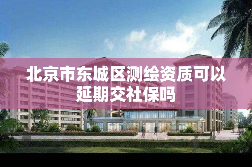 北京市东城区测绘资质可以延期交社保吗