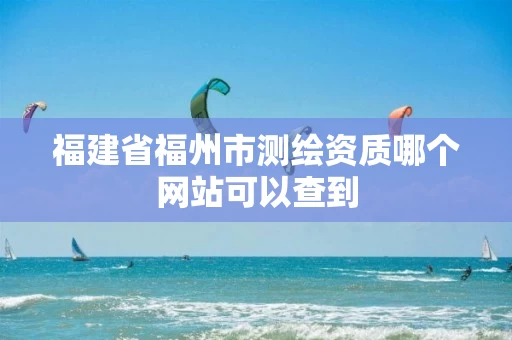福建省福州市测绘资质哪个网站可以查到 福建省福州市测绘资质哪个网站可以查到