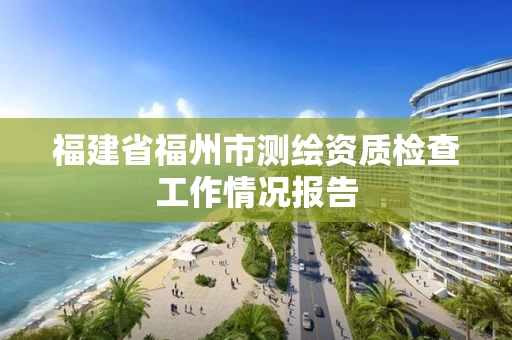 福建省福州市测绘资质检查工作情况报告 福建省福州市测绘资质检查工作情况报告