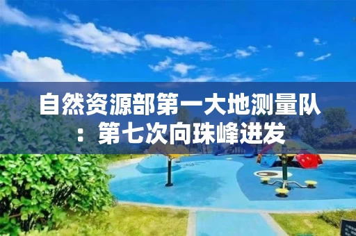 自然资源部第一大地测量队：第七次向珠峰进发