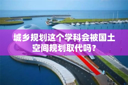 城乡规划这个学科会被国土空间规划取代吗？