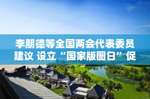 李朋德等全国两会代表委员建议 设立“国家版图日”促进地图管理
