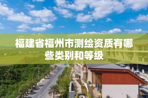 福建省福州市测绘资质有哪些类别和等级 福建省福州市测绘资质有哪些类别和等级