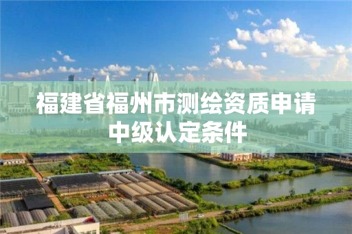 福建省福州市测绘资质申请中级认定条件