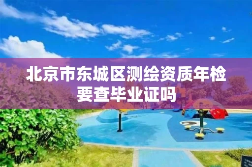 北京市东城区测绘资质年检要查毕业证吗 北京市东城区测绘资质年检要查毕业证吗