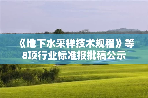 《地下水采样技术规程》等8项行业标准报批稿公示