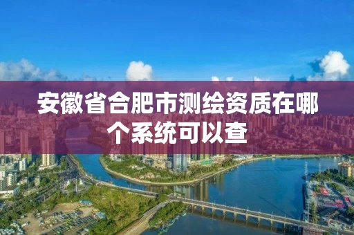 安徽省合肥市测绘资质在哪个系统可以查 安徽省合肥市测绘资质在哪个系统可以查