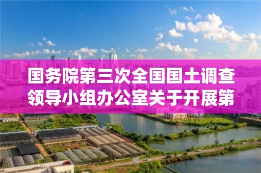 国务院第三次全国国土调查领导小组办公室关于开展第三次全国国土调查统一时点更新调查的通知