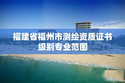 福建省福州市测绘资质证书级别专业范围 福建省福州市测绘资质证书级别专业范围