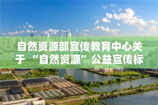 自然资源部宣传教育中心关于 “自然资源”公益宣传标志和宣传口号征集启事 自然资源部宣传教育中心关于 “自然资源”公益宣传标志和宣传口号征集启事