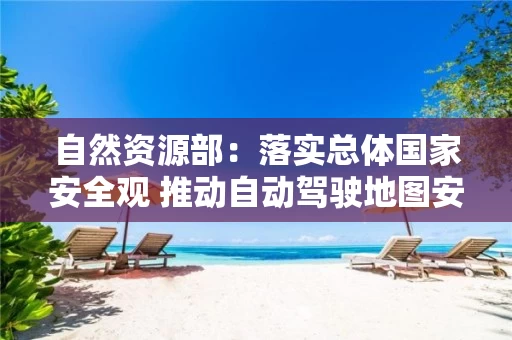 自然资源部：落实总体国家安全观 推动自动驾驶地图安全应用