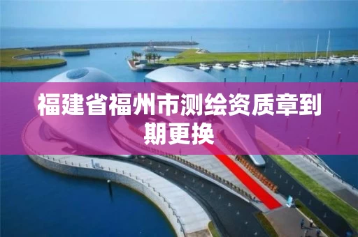 福建省福州市测绘资质章到期更换