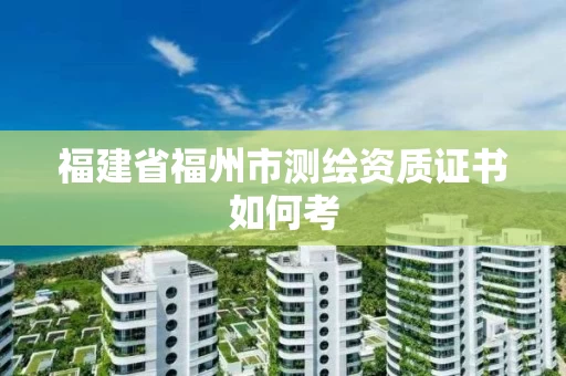 福建省福州市测绘资质证书如何考 福建省福州市测绘资质证书如何考
