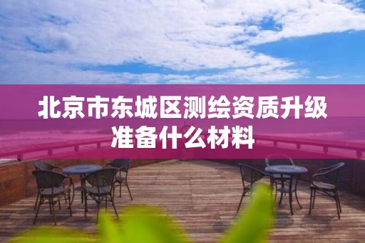 北京市东城区测绘资质升级准备什么材料