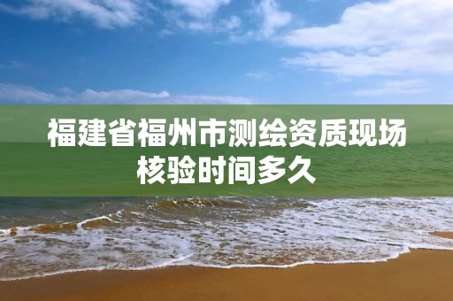 福建省福州市测绘资质现场核验时间多久 福建省福州市测绘资质现场核验时间多久